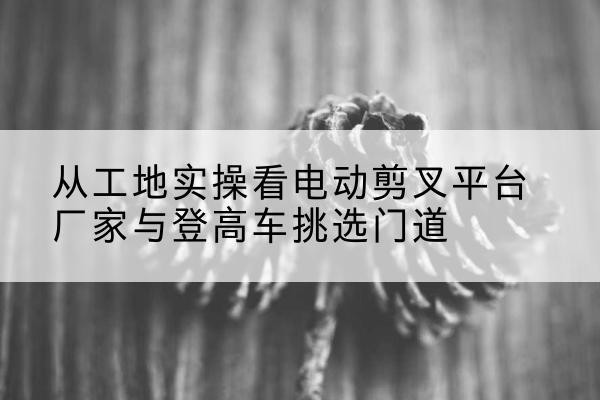 荆门电动剪叉升降平台厂家-从工地实操看电动剪叉平台厂家与登高车挑选门道