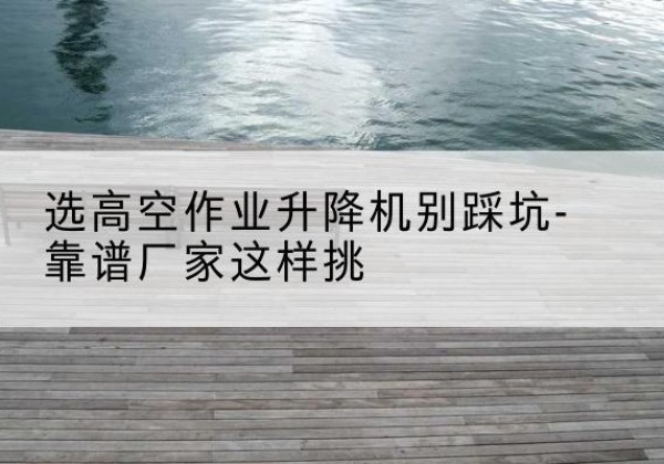 荆门剪叉式升降机厂家-选高空作业升降机别踩坑-靠谱厂家这样挑