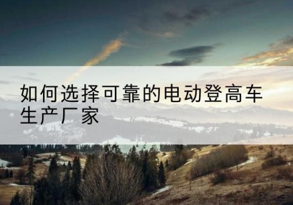 荆门电动登高车厂家-如何选择可靠的电动登高车生产厂家