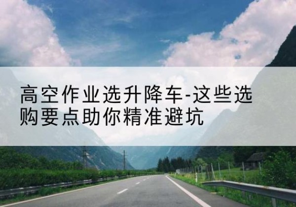 荆门升降车厂家-高空作业选升降车-这些选购要点助你*避坑