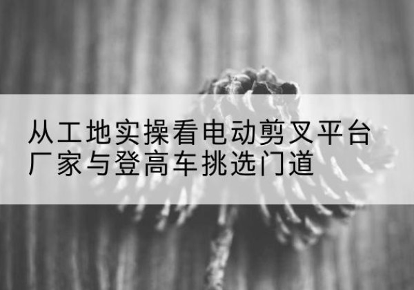 荆门电动剪叉升降平台厂家-从工地实操看电动剪叉平台厂家与登高车挑选门道